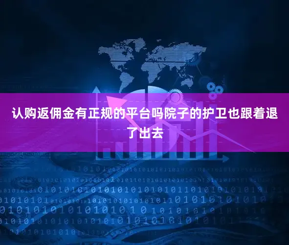 认购返佣金有正规的平台吗院子的护卫也跟着退了出去