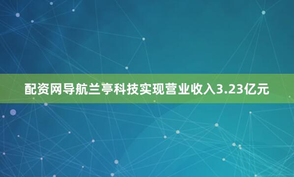 配资网导航兰亭科技实现营业收入3.23亿元